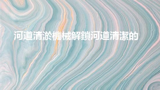 河道清淤機械解鎖河道清潔的新科技，革新你的河流管理方式！